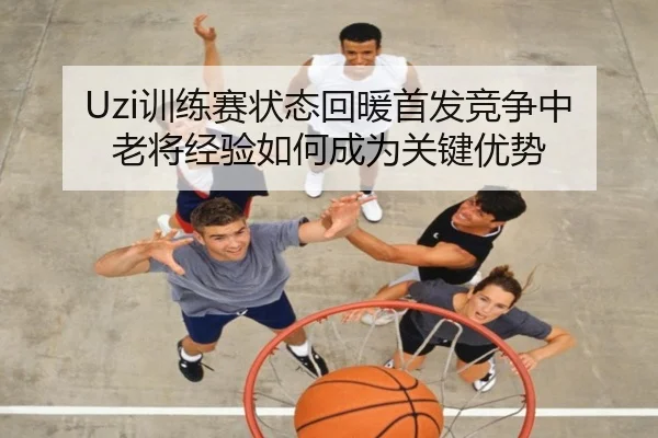 Uzi训练赛状态回暖首发竞争中老将经验如何成为关键优势 | LEJINGSPORT